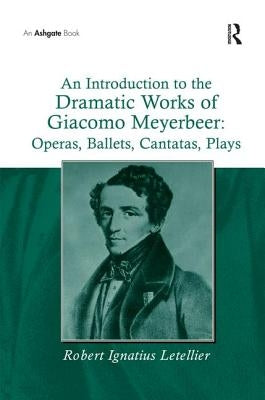 An Introduction to the Dramatic Works of Giacomo Meyerbeer: Operas, Ballets, Cantatas, Plays by Letellier, Robert Ignatius