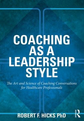 Coaching as a Leadership Style: The Art and Science of Coaching Conversations for Healthcare Professionals by Hicks Phd, Robert F.