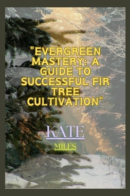 Evergreen Mastery: A Guide to Successful Fir Tree Cultivation: Nurturing Resilient Forests for a Sustainable Future by Miles, Kate