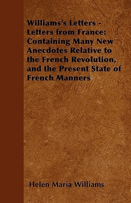 Williams's Letters - Letters from France: Containing Many New Anecdotes Relative to the French Revolution, and the Present State of French Manners by Williams, Helen Maria
