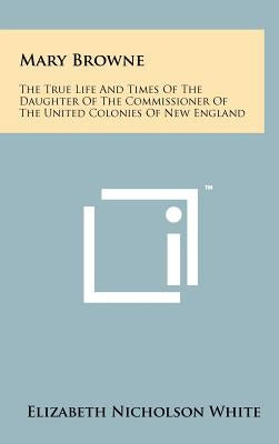 Mary Browne: The True Life And Times Of The Daughter Of The Commissioner Of The United Colonies Of New England by White, Elizabeth Nicholson