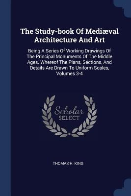 The Study-book Of Mediæval Architecture And Art: Being A Series Of Working Drawings Of The Principal Monuments Of The Middle Ages. Whereof The Plans, by King, Thomas H.