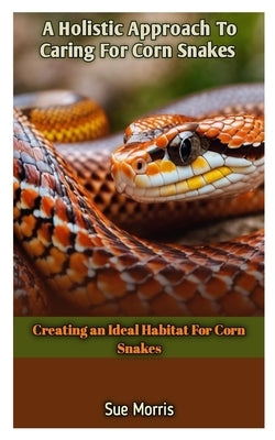 A Holistic Approach To Caring For Corn Snakes: Creating an Ideal Habitat For Corn Snakes by Morris, Sue