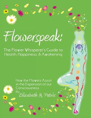 Flowerspeak: The Flower Whisperer's Guide to Health, Happiness, and Awakening: How the Flowers Assist in the Expansion of Our Consc by Patric, Elizabeth M.