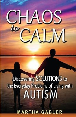 Chaos to Calm: Discovering Solutions to the Everyday Problems of Living with Autism by Gabler, Martha
