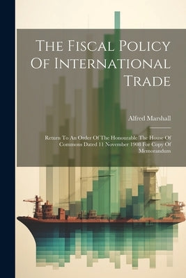The Fiscal Policy Of International Trade: Return To An Order Of The Honourable The House Of Commons Dated 11 November 1908 For Copy Of Memorandum by Marshall, Alfred