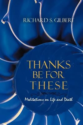 Thanks Be for These: Meditations on Life and Death by Gilbert, Richard S.