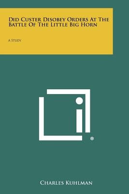 Did Custer Disobey Orders at the Battle of the Little Big Horn: A Study by Kuhlman, Charles