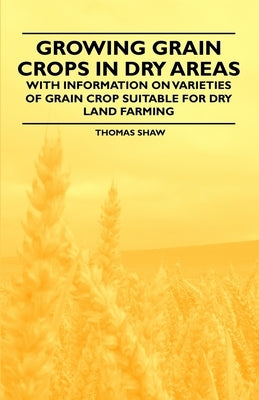 Growing Grain Crops in Dry Areas - With Information on Varieties of Grain Crop Suitable for Dry Land Farming by Shaw, Thomas