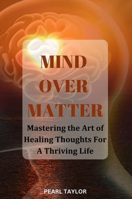 Mind Over Matter: Mastering The Art Of Healing Thought For A Thriving Life by Taylor, Pearl