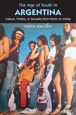The Age of Youth in Argentina: Culture, Politics, and Sexuality from Perón to Videla by Manzano, Valeria