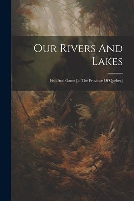 Our Rivers And Lakes: Fish And Game [in The Province Of Quebec] by Anonymous