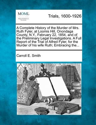 A Complete History of the Murder of Mrs. Ruth Fyler, at Loomis Hill, Onondaga County, N.Y., February 22, 1854, and of the Preliminary Legal Investigat by Smith, Carroll E.