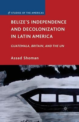 Belize's Independence and Decolonization in Latin America: Guatemala, Britain, and the Un by Shoman, A.