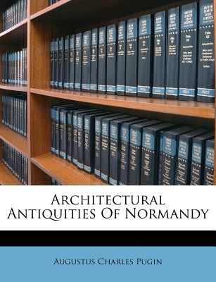 Architectural Antiquities of Normandy by Pugin, Augustus Charles