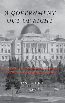A Government Out of Sight: The Mystery of National Authority in Nineteenth-Century America by Balogh, Brian