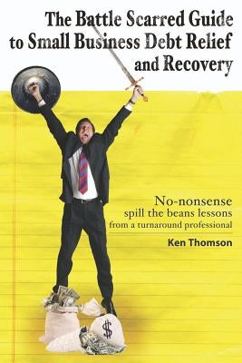 The Battle Scarred Guide to Small Business Debt Relief and Recovery: No-nonsense, spill the beans lessons from a turnaround professional by Thomson, Ken