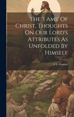 The 'i Ams' Of Christ, Thoughts On Our Lord's Attributes As Unfolded By Himself by Ormsby, A. S.
