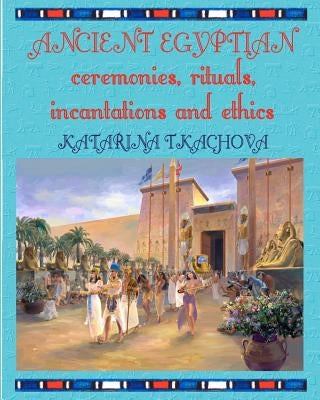 Ancient Egyptian Ceremonies, Rituals, Incantations and Ethics by Tkachova, Katarina