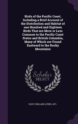 Birds of the Pacific Coast, Including a Brief Account of the Distribution and Habitat of one Hundred and Eighteen Birds That are More or Less Common t by Eliot, Willard Ayres