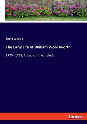 The Early Life of William Wordsworth: 1770 - 1798; A study of the prelude by Legouis, Emile