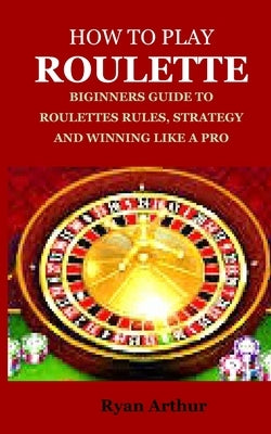 How to Play Roulette: Biginners Guide to Roulettes Rules, Strategy and Winning Like a Pro by Arthur, Ryan