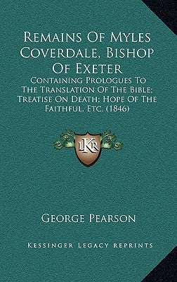 Remains Of Myles Coverdale, Bishop Of Exeter: Containing Prologues To The Translation Of The Bible; Treatise On Death; Hope Of The Faithful, Etc. (184 by Pearson, George