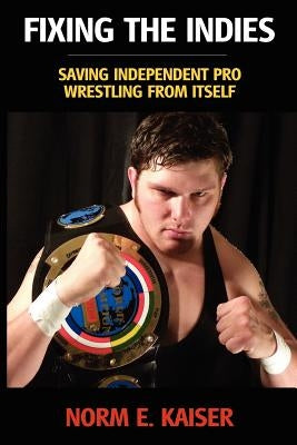 Fixing the Indies: Saving Independent Pro Wrestling from Itself by Kaiser, Norm E.