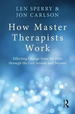 How Master Therapists Work: Effecting Change from the First through the Last Session and Beyond by Sperry, Len