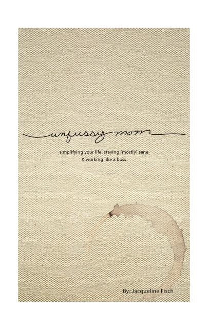 Unfussy Mom: simplifying your life, staying [mostly] sane and working like a boss by Fisch, Jacqueline