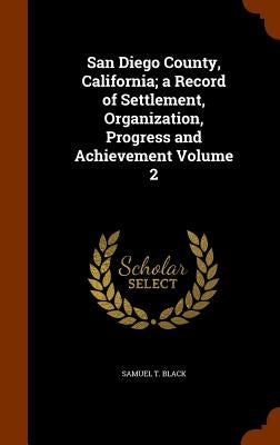 San Diego County, California; a Record of Settlement, Organization, Progress and Achievement Volume 2 by Black, Samuel T.