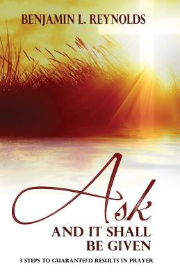 Ask and It Shall Be Given: 3 Steps to Guaranteed Results in Prayer by Reynolds, Benjamin L.