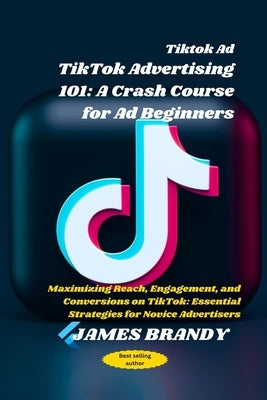 Tiktok Ad TikTok Advertising 101: A Crash Course for Ad Beginners: Maximizing Reach, Engagement, and Conversions on TikTok: Essential Strategies for N by Brandy, James