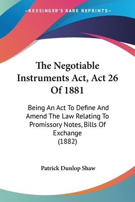 The Negotiable Instruments Act, Act 26 Of 1881: Being An Act To Define And Amend The Law Relating To Promissory Notes, Bills Of Exchange (1882) by Shaw, Patrick Dunlop
