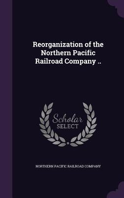 Reorganization of the Northern Pacific Railroad Company .. by Northern Pacific Railroad Company