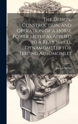 The Design, Construction, and Operation of a Horse Power Meter as Applied to a Rear Wheel Dynamometer for Testing Automobiles by Miller, Joseph