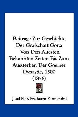 Beitrage Zur Geschichte Der Grafschaft Gorz: Von Den Altesten Bekannten Zeiten Bis Zum Aussterben Der Goerzer Dynastie, 1500 (1856) by Formentini, Josef Flor Freiherrn