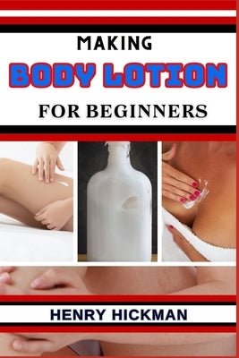 Making Body Lotion for Beginners: Practical Knowledge Guide On Skills, Techniques And Pattern To Understand, Master & Explore The Process Of Body Loti by Hickman, Henry