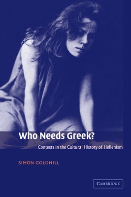 Who Needs Greek?: Contests in the Cultural History of Hellenism by Goldhill, Simon