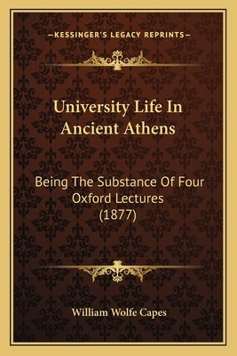 University Life In Ancient Athens: Being The Substance Of Four Oxford Lectures (1877) by Capes, William Wolfe