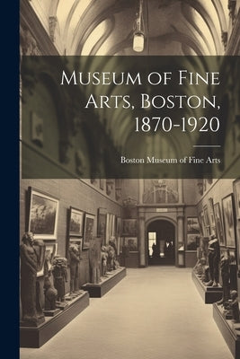 Museum of Fine Arts, Boston, 1870-1920 by Museum of Fine Arts, Boston