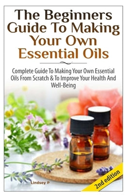 The Beginners Guide To Making Your Own Essential Oils by P, Lindsey