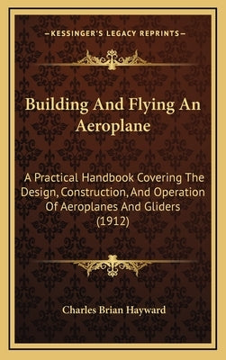 Building And Flying An Aeroplane: A Practical Handbook Covering The Design, Construction, And Operation Of Aeroplanes And Gliders (1912) by Hayward, Charles Brian
