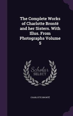 The Complete Works of Charlotte Brontë and her Sisters. With Illus. From Photographs Volume 5 by BrontÃ«, Charlotte