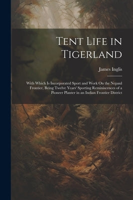 Tent Life in Tigerland: With Which Is Incorporated Sport and Work On the Nepaul Frontier, Being Twelve Years' Sporting Reminiscences of a Pion by Inglis, James