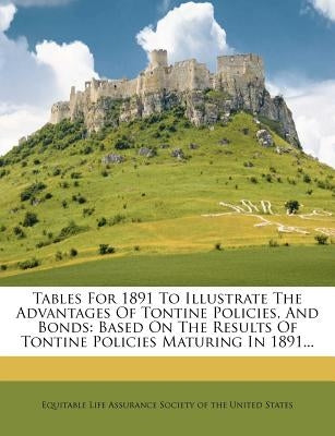 Tables for 1891 to Illustrate the Advantages of Tontine Policies, and Bonds: Based on the Results of Tontine Policies Maturing in 1891... by Equitable Life Assurance Society of the