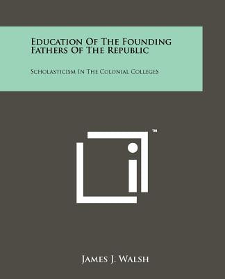 Education of the Founding Fathers of the Republic: Scholasticism in the Colonial Colleges by Walsh, James J.
