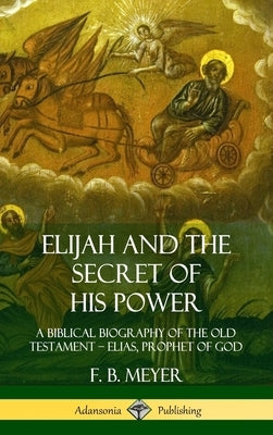 Elijah and the Secret of His Power: A Biblical Biography of the Old Testament - Elias, Prophet of God (Hardcover) by Meyer, F. B.