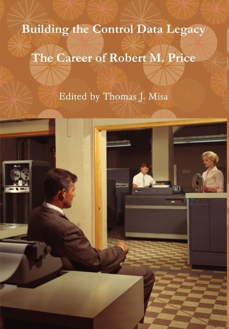 Building the Control Data Legacy: The Career of Robert M. Price by Misa, Thomas J.