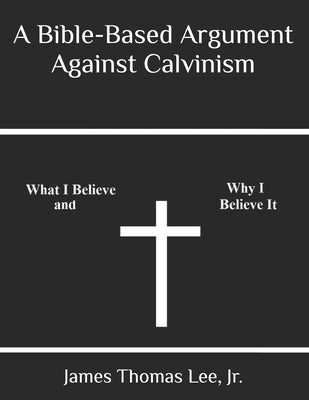 A Bible-Based Argument Against Calvinism by Lee, James Thomas, Jr.